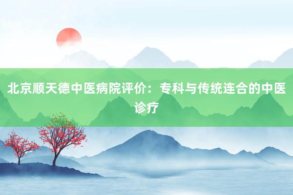 北京顺天德中医病院评价：专科与传统连合的中医诊疗